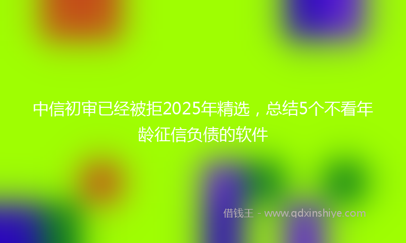 中信初审已经被拒2025年精选，总结5个不看年龄征信负债的软件