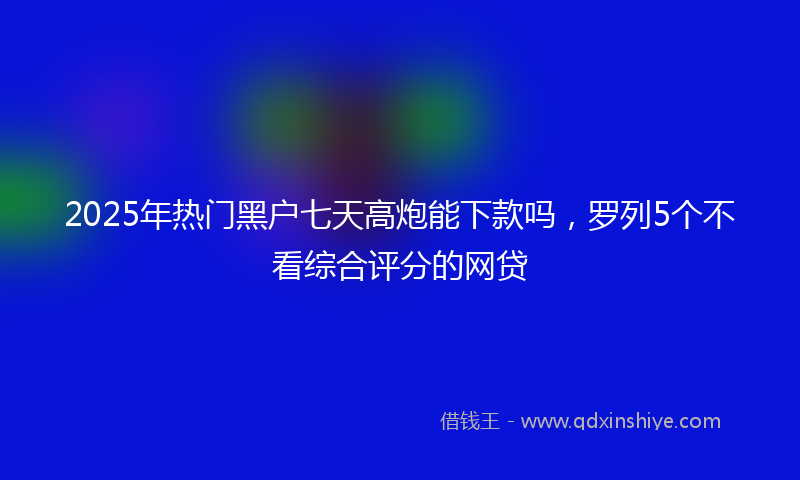 2025年热门黑户七天高炮能下款吗，罗列5个不看综合评分的网贷