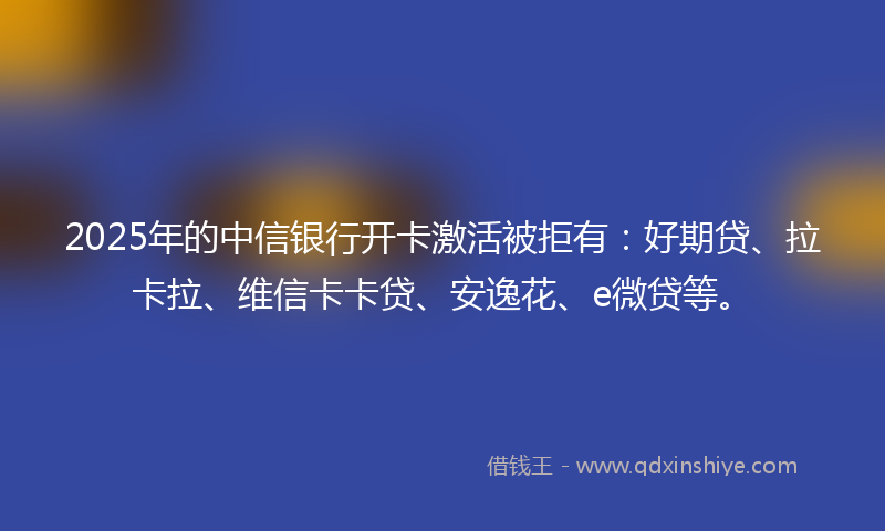 2025年的中信银行开卡激活被拒有：好期贷、拉卡拉、维信卡卡贷、安逸花、e微贷等。