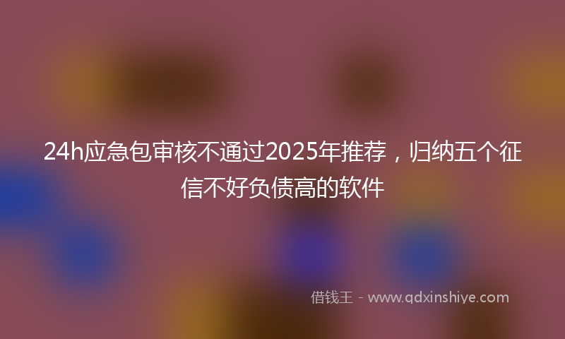 24h应急包审核不通过2025年推荐，归纳五个征信不好负债高的软件