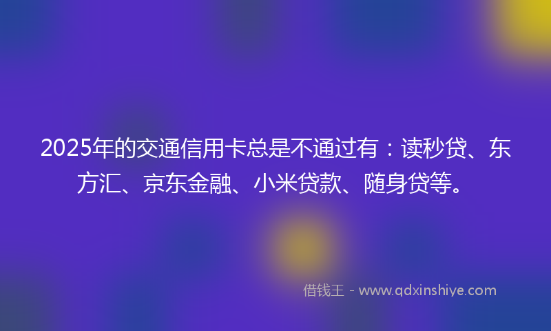 2025年的交通信用卡总是不通过有：读秒贷、东方汇、京东金融、小米贷款、随身贷等。