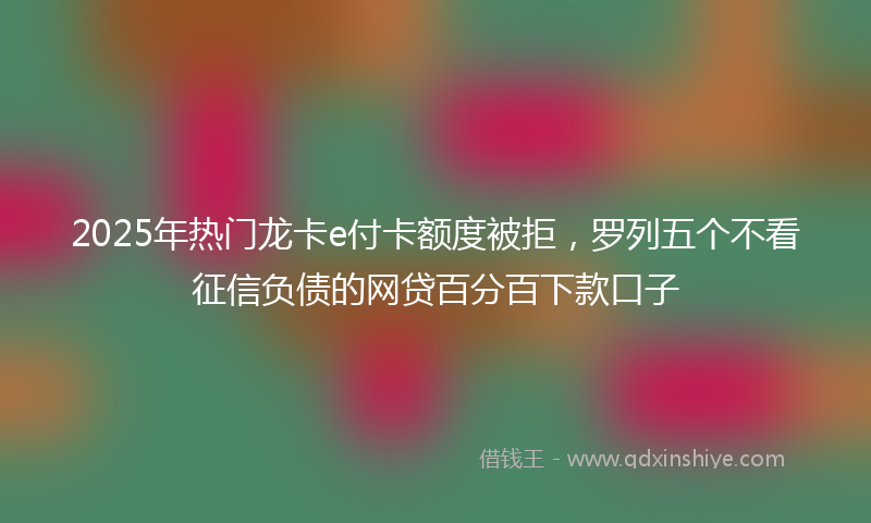 2025年热门龙卡e付卡额度被拒，罗列五个不看征信负债的网贷百分百下款口子
