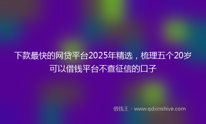 下款最快的网贷平台2025年精选，梳理五个20岁可以借钱平台不查征信的口子