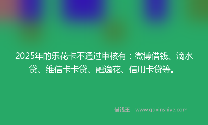 2025年的乐花卡不通过审核有：微博借钱、滴水贷、维信卡卡贷、融逸花、信用卡贷等。