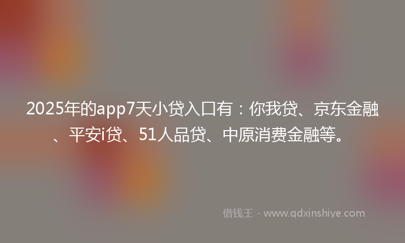 2025年的app7天小贷入口有：你我贷、京东金融、平安i贷、51人品贷、中原消费金融等。