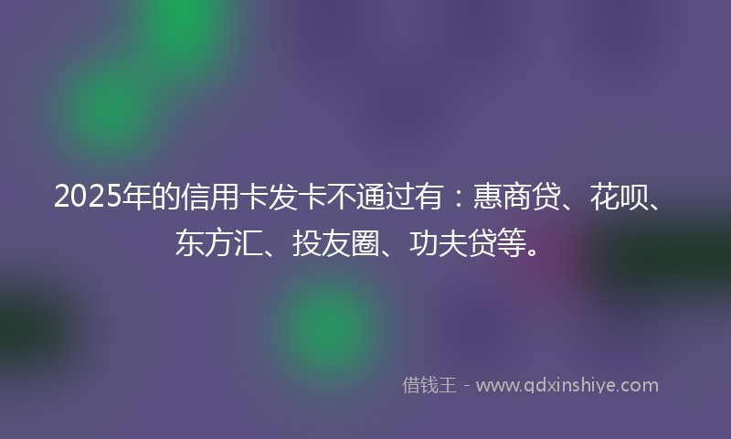 2025年的信用卡发卡不通过有：惠商贷、花呗、东方汇、投友圈、功夫贷等。