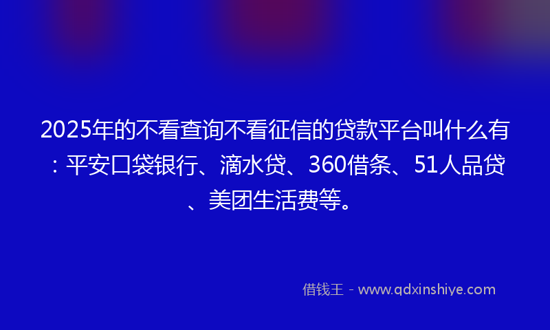 2025年的不看查询不看征信的贷款平台叫什么有：平安口袋银行、滴水贷、360借条、51人品贷、美团生活费等。