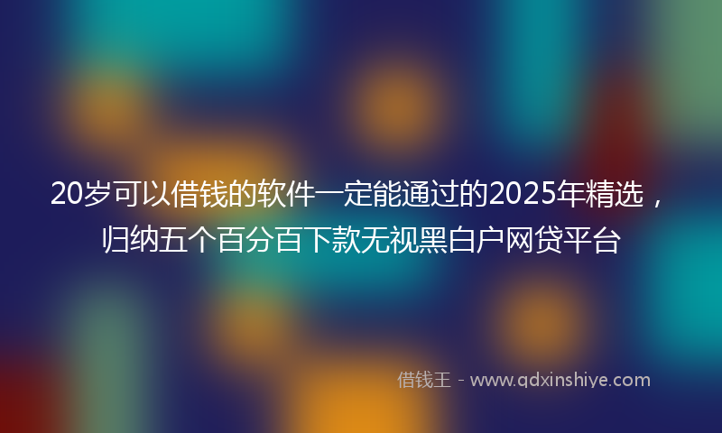20岁可以借钱的软件一定能通过的2025年精选，归纳五个百分百下款无视黑白户网贷平台