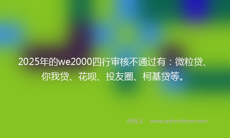 2025年的we2000四行审核不通过有：微粒贷、你我贷、花呗、投友圈、柯基贷等。