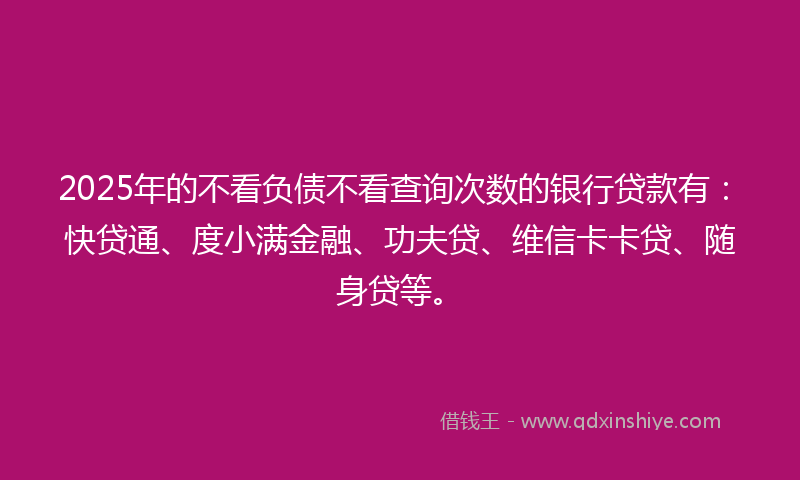 2025年的不看负债不看查询次数的银行贷款有：快贷通、度小满金融、功夫贷、维信卡卡贷、随身贷等。