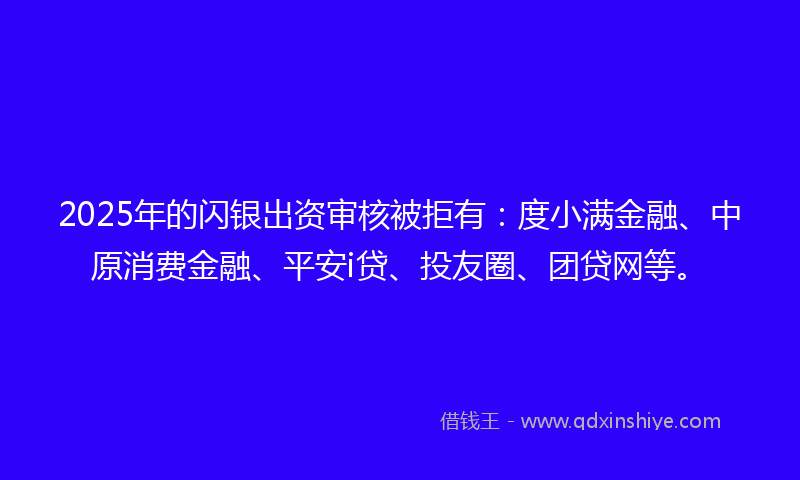 2025年的闪银出资审核被拒有：度小满金融、中原消费金融、平安i贷、投友圈、团贷网等。