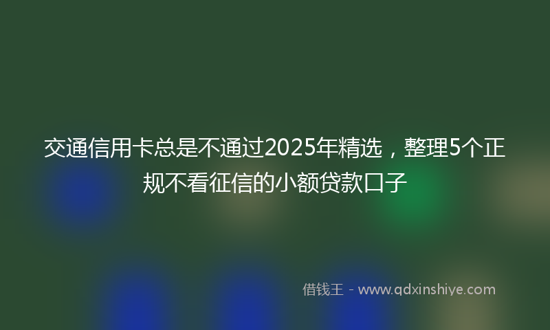 交通信用卡总是不通过2025年精选，整理5个正规不看征信的小额贷款口子