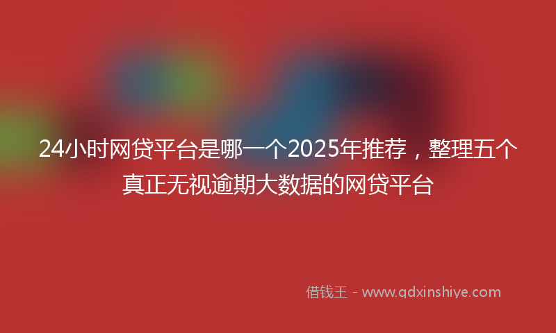 24小时网贷平台是哪一个2025年推荐，整理五个真正无视逾期大数据的网贷平台