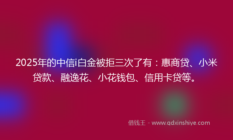 2025年的中信i白金被拒三次了有：惠商贷、小米贷款、融逸花、小花钱包、信用卡贷等。