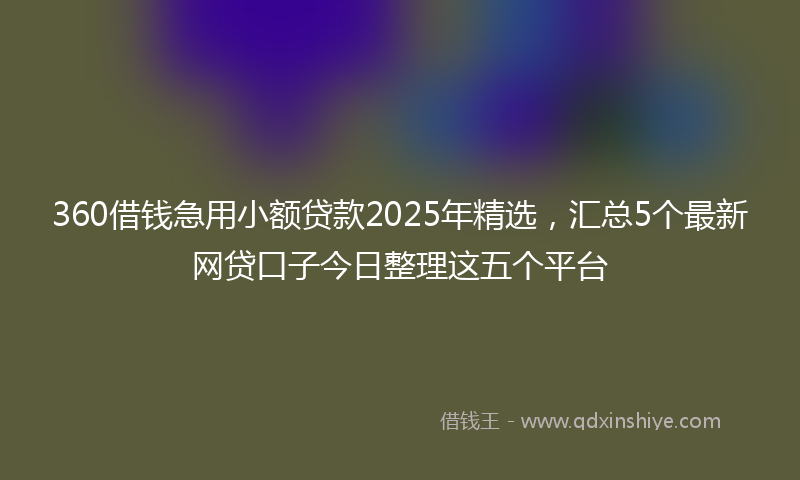 360借钱急用小额贷款2025年精选，汇总5个最新网贷口子今日整理这五个平台