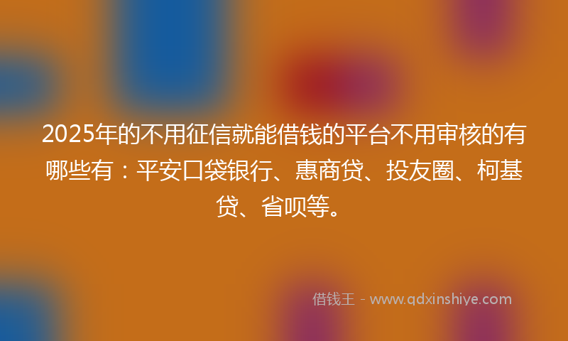 2025年的不用征信就能借钱的平台不用审核的有哪些有：平安口袋银行、惠商贷、投友圈、柯基贷、省呗等。
