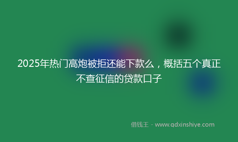 2025年热门高炮被拒还能下款么，概括五个真正不查征信的贷款口子