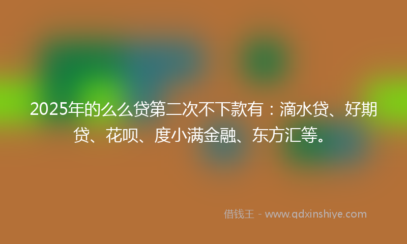 2025年的么么贷第二次不下款有：滴水贷、好期贷、花呗、度小满金融、东方汇等。
