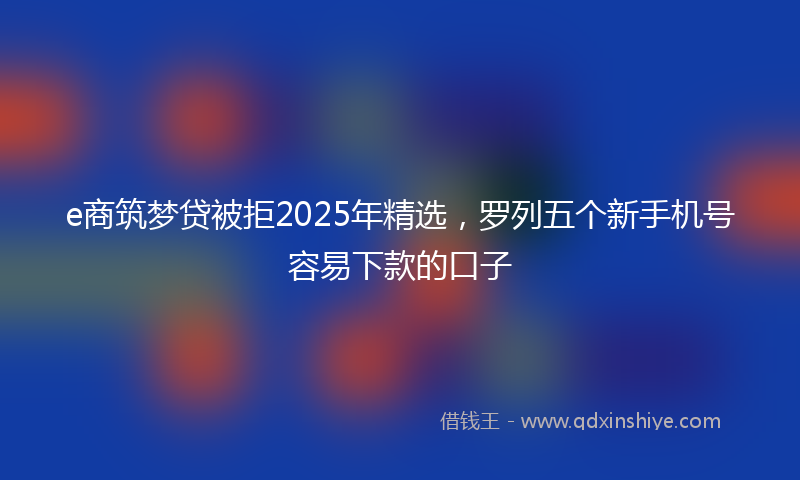 e商筑梦贷被拒2025年精选，罗列五个新手机号容易下款的口子