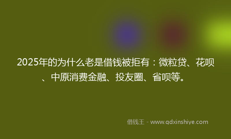 2025年的为什么老是借钱被拒有：微粒贷、花呗、中原消费金融、投友圈、省呗等。