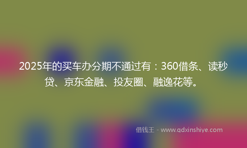 2025年的买车办分期不通过有：360借条、读秒贷、京东金融、投友圈、融逸花等。