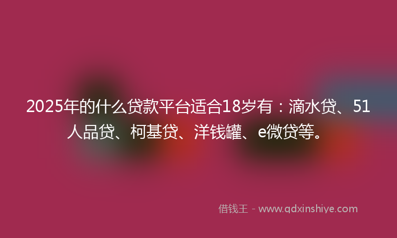 2025年的什么贷款平台适合18岁有：滴水贷、51人品贷、柯基贷、洋钱罐、e微贷等。
