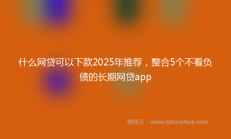 什么网贷可以下款2025年推荐，整合5个不看负债的长期网贷app
