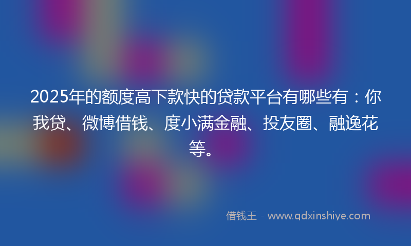 2025年的额度高下款快的贷款平台有哪些有：你我贷、微博借钱、度小满金融、投友圈、融逸花等。