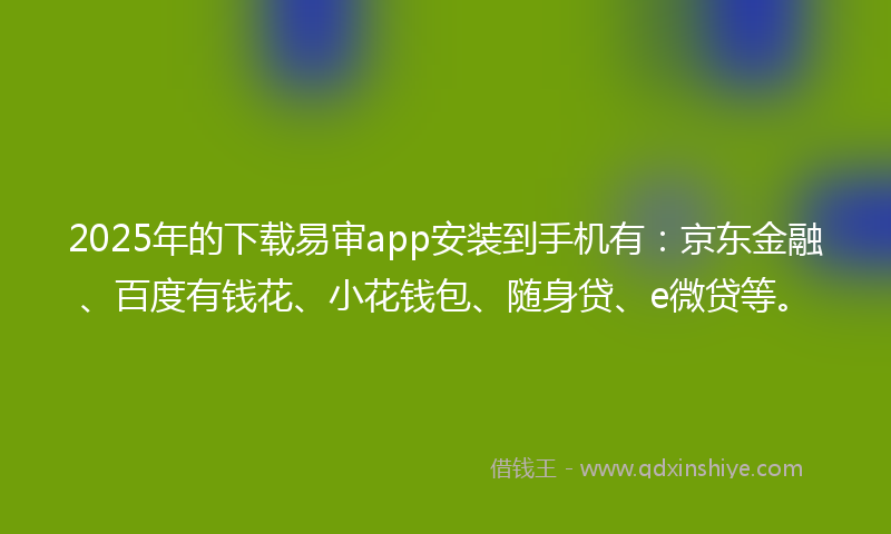 2025年的下载易审app安装到手机有：京东金融、百度有钱花、小花钱包、随身贷、e微贷等。