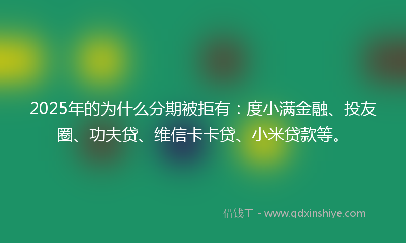 2025年的为什么分期被拒有：度小满金融、投友圈、功夫贷、维信卡卡贷、小米贷款等。