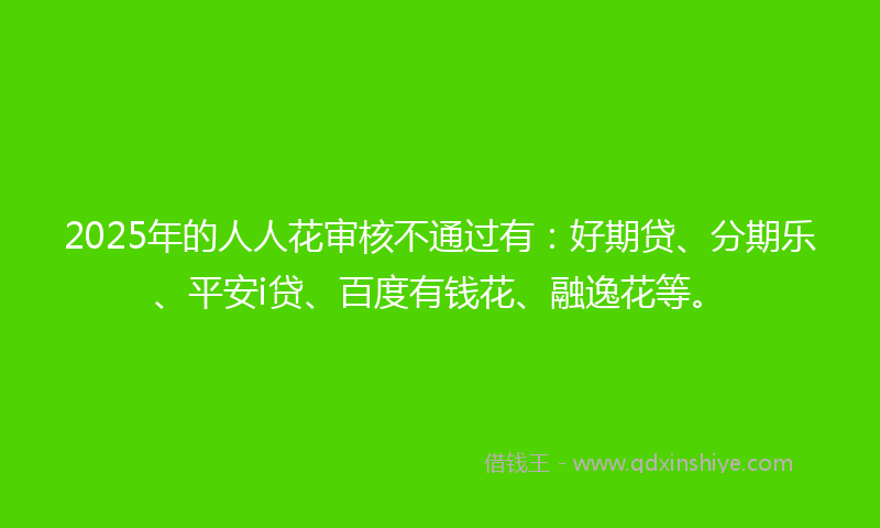2025年的人人花审核不通过有：好期贷、分期乐、平安i贷、百度有钱花、融逸花等。