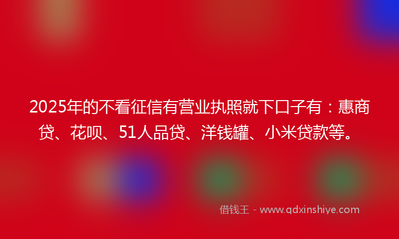 2025年的不看征信有营业执照就下口子有：惠商贷、花呗、51人品贷、洋钱罐、小米贷款等。