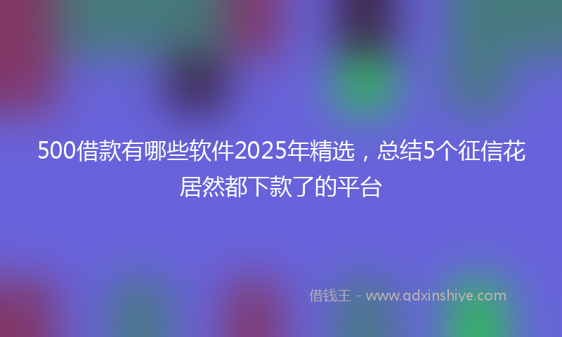 500借款有哪些软件2025年精选，总结5个征信花居然都下款了的平台