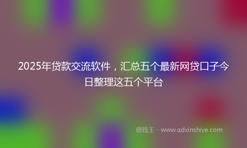 2025年贷款交流软件，汇总五个最新网贷口子今日整理这五个平台