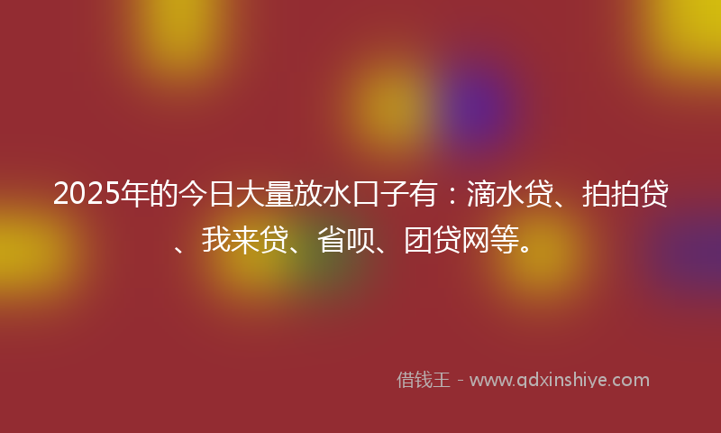 2025年的今日大量放水口子有：滴水贷、拍拍贷、我来贷、省呗、团贷网等。