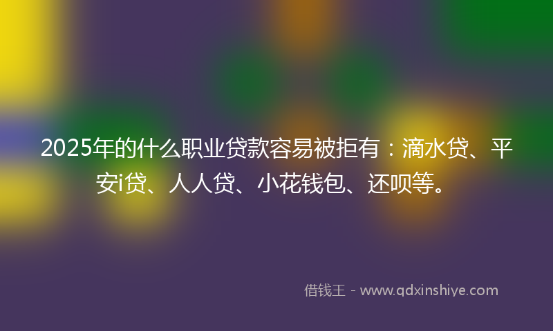 2025年的什么职业贷款容易被拒有：滴水贷、平安i贷、人人贷、小花钱包、还呗等。