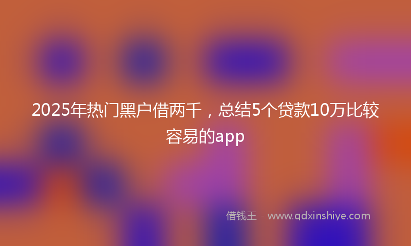 2025年热门黑户借两千，总结5个贷款10万比较容易的app
