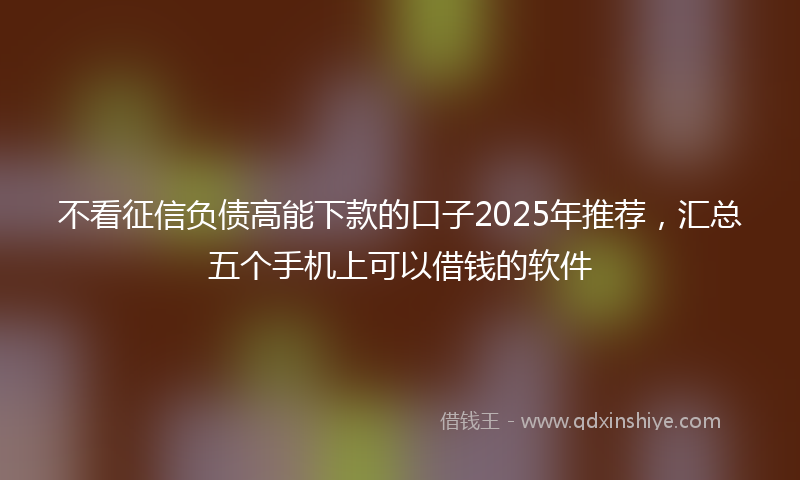 不看征信负债高能下款的口子2025年推荐，汇总五个手机上可以借钱的软件