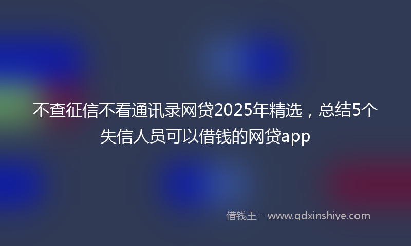 不查征信不看通讯录网贷2025年精选，总结5个失信人员可以借钱的网贷app