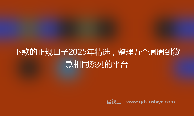 下款的正规口子2025年精选，整理五个周周到贷款相同系列的平台