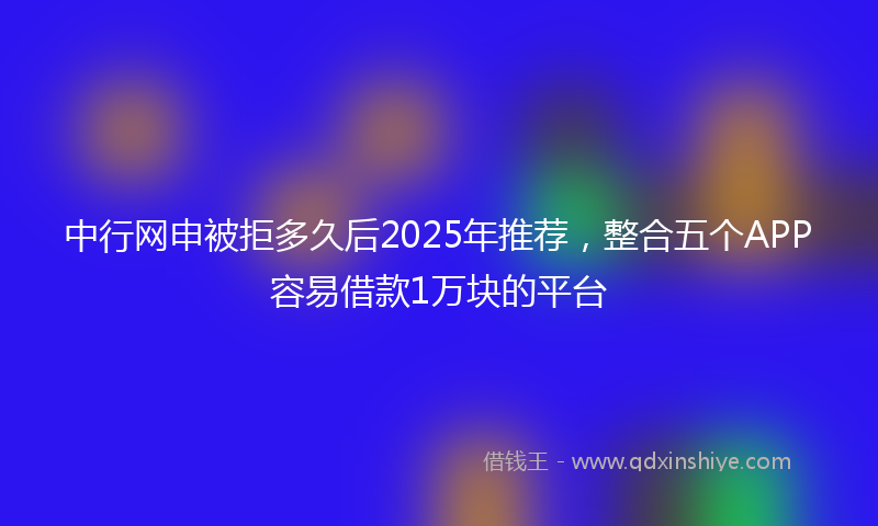 中行网申被拒多久后2025年推荐，整合五个APP容易借款1万块的平台