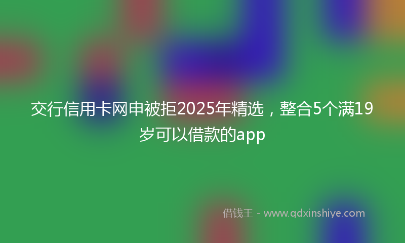 交行信用卡网申被拒2025年精选，整合5个满19岁可以借款的app