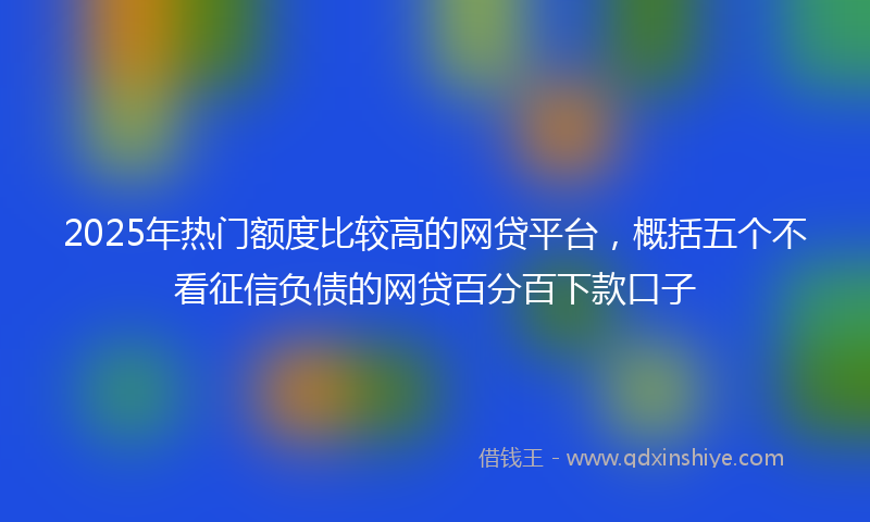 2025年热门额度比较高的网贷平台，概括五个不看征信负债的网贷百分百下款口子