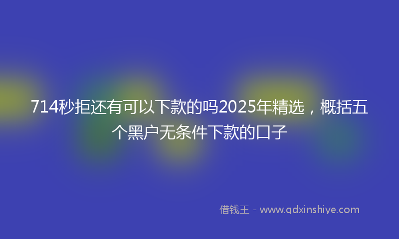 714秒拒还有可以下款的吗2025年精选，概括五个黑户无条件下款的口子