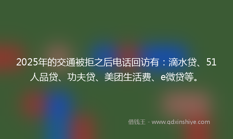 2025年的交通被拒之后电话回访有：滴水贷、51人品贷、功夫贷、美团生活费、e微贷等。