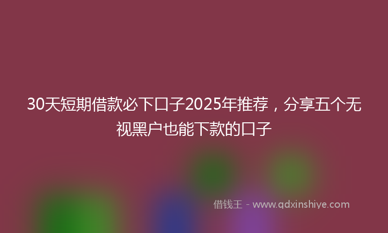 30天短期借款必下口子2025年推荐，分享五个无视黑户也能下款的口子