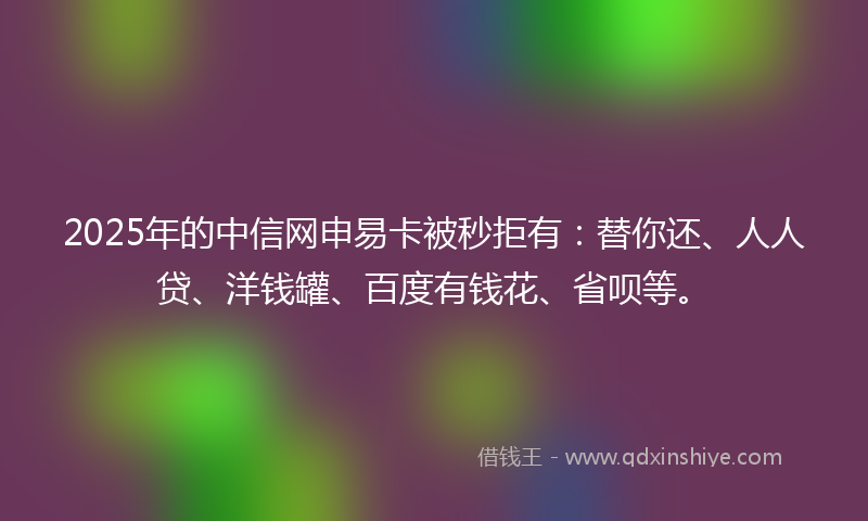 2025年的中信网申易卡被秒拒有：替你还、人人贷、洋钱罐、百度有钱花、省呗等。