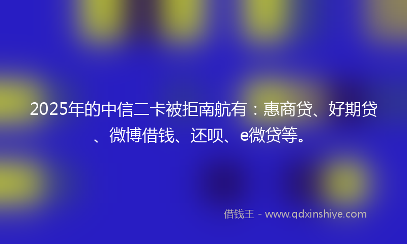 2025年的中信二卡被拒南航有：惠商贷、好期贷、微博借钱、还呗、e微贷等。