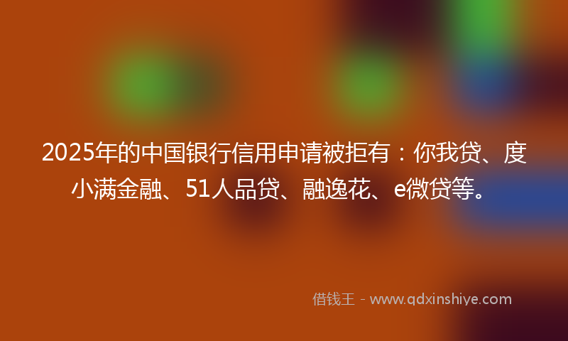 2025年的中国银行信用申请被拒有：你我贷、度小满金融、51人品贷、融逸花、e微贷等。