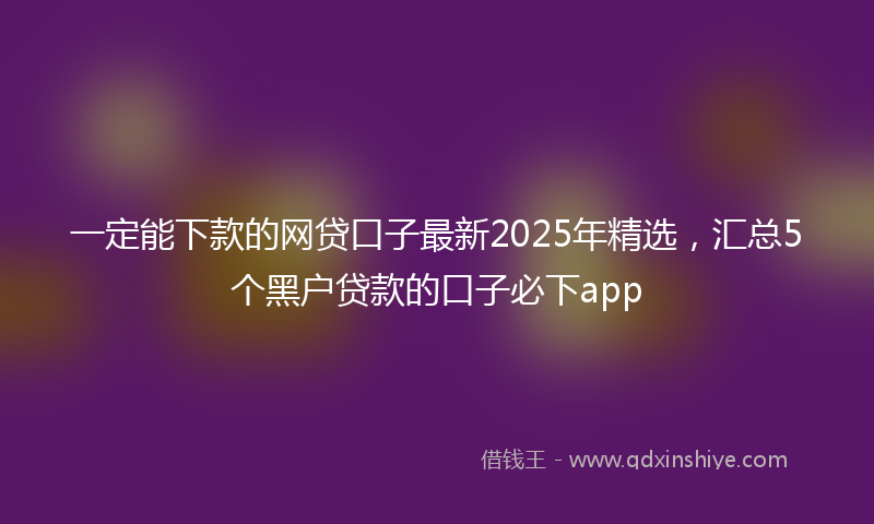一定能下款的网贷口子最新2025年精选，汇总5个黑户贷款的口子必下app